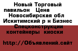 Новый Торговый павильон › Цена ­ 350 000 - Новосибирская обл., Искитимский р-н Бизнес » Спецконструкции, контейнеры, киоски   